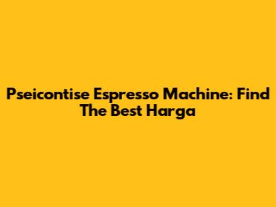 Pseicontise Espresso Machine: Find The Best Harga