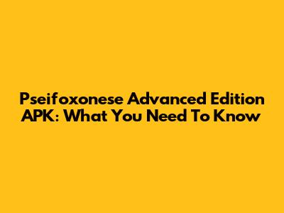 Pseifoxonese Advanced Edition APK: What You Need To Know