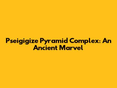 Pseigigize Pyramid Complex: An Ancient Marvel