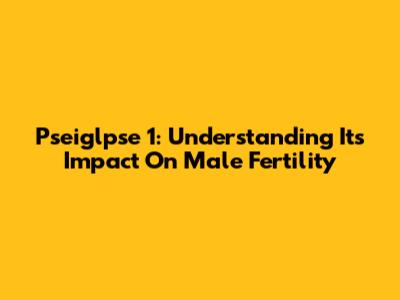 Pseiglpse 1: Understanding Its Impact On Male Fertility