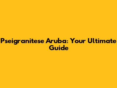 Pseigranitese Aruba: Your Ultimate Guide