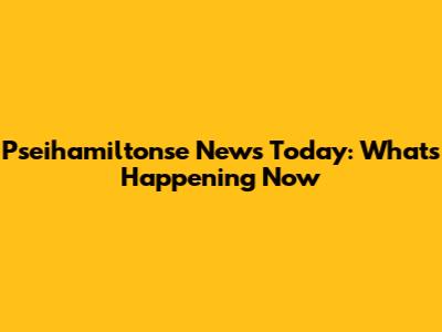 Pseihamiltonse News Today: What's Happening Now