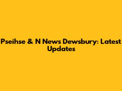 Pseihse & N News Dewsbury: Latest Updates