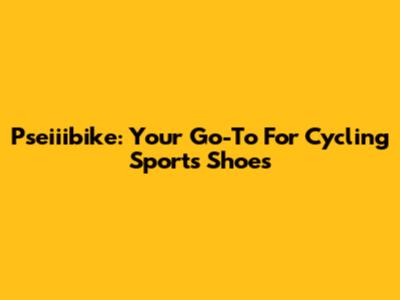 Pseiiibike: Your Go-To For Cycling Sports Shoes