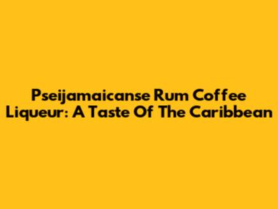 Pseijamaicanse Rum Coffee Liqueur: A Taste Of The Caribbean
