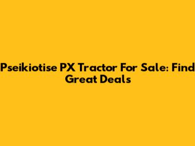 Pseikiotise PX Tractor For Sale: Find Great Deals