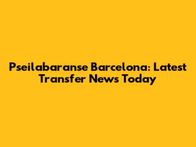 Pseilabaranse Barcelona: Latest Transfer News Today