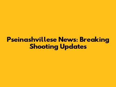 Pseinashvillese News: Breaking Shooting Updates