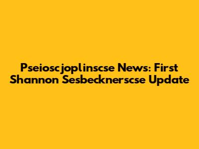 Pseioscjoplinscse News: First Shannon Sesbecknerscse Update