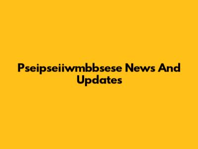 Pseipseiiwmbbsese News And Updates