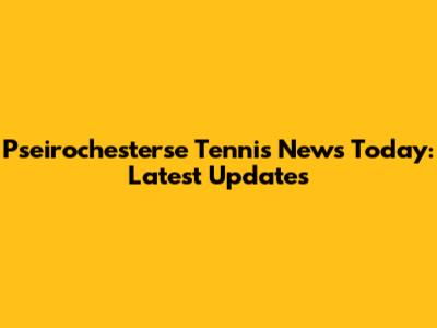 Pseirochesterse Tennis News Today: Latest Updates