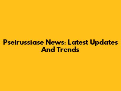 Pseirussiase News: Latest Updates And Trends