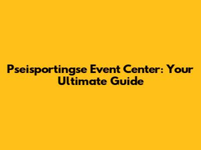 Pseisportingse Event Center: Your Ultimate Guide