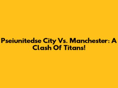 Pseiunitedse City Vs. Manchester: A Clash Of Titans!