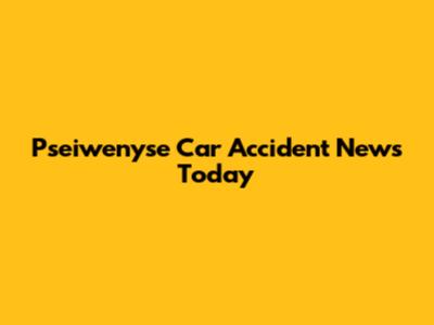 Pseiwenyse Car Accident News Today