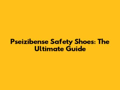 Pseizibense Safety Shoes: The Ultimate Guide