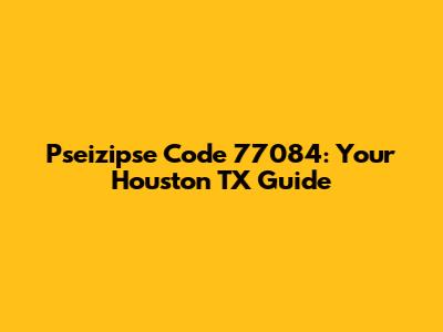 Pseizipse Code 77084: Your Houston TX Guide