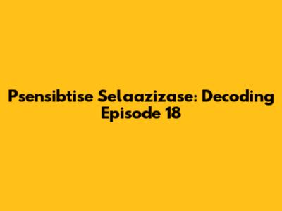 Psensibtise Selaazizase: Decoding Episode 18