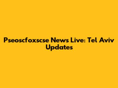 Pseoscfoxscse News Live: Tel Aviv Updates