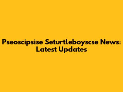 Pseoscipsise Seturtleboyscse News: Latest Updates