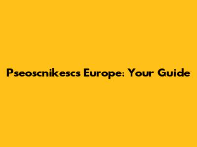Pseoscnikescs Europe: Your Guide