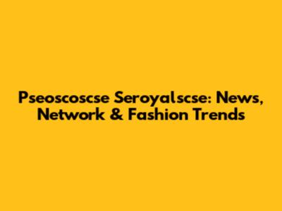 Pseoscoscse Seroyalscse: News, Network & Fashion Trends