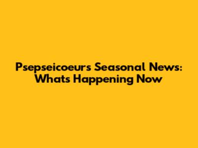 Psepseicoeur's Seasonal News: What's Happening Now