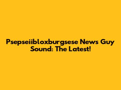 Psepseiibloxburgsese News Guy Sound: The Latest!
