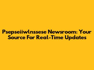 Psepseiiwlnssese Newsroom: Your Source For Real-Time Updates