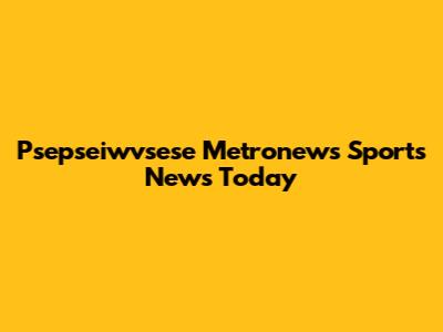 Psepseiwvsese Metronews Sports News Today