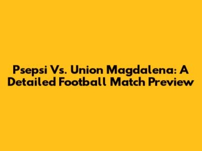 Psepsi Vs. Union Magdalena: A Detailed Football Match Preview