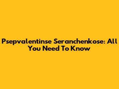 Psepvalentinse Seranchenkose: All You Need To Know