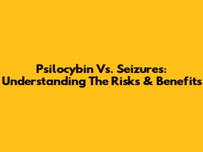 Psilocybin Vs. Seizures: Understanding The Risks & Benefits