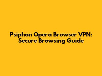 Psiphon Opera Browser VPN: Secure Browsing Guide