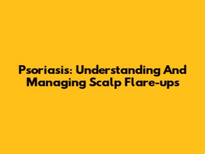 Psoriasis: Understanding And Managing Scalp Flare-ups