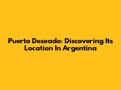 Puerto Deseado: Discovering Its Location In Argentina