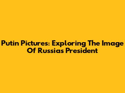Putin Pictures: Exploring The Image Of Russia's President