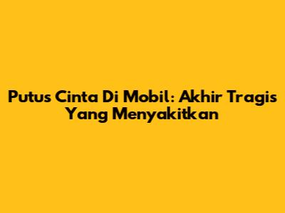 Putus Cinta Di Mobil: Akhir Tragis Yang Menyakitkan
