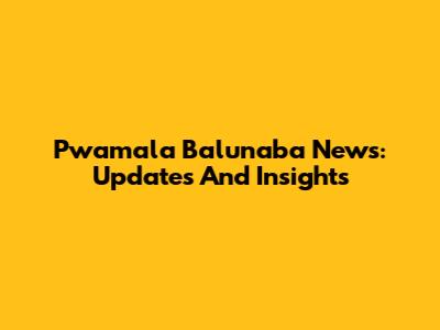 Pwamala Balunaba News: Updates And Insights