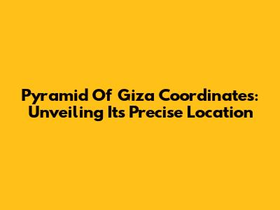 Pyramid Of Giza Coordinates: Unveiling Its Precise Location