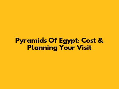 Pyramids Of Egypt: Cost & Planning Your Visit