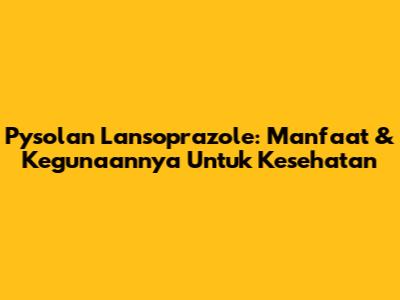 Pysolan Lansoprazole: Manfaat & Kegunaannya Untuk Kesehatan