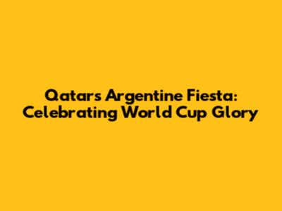 Qatar's Argentine Fiesta: Celebrating World Cup Glory