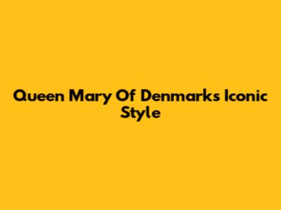 Queen Mary Of Denmark's Iconic Style