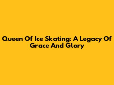 Queen Of Ice Skating: A Legacy Of Grace And Glory