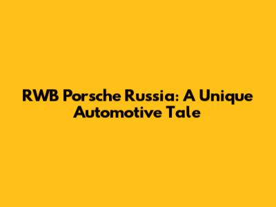 RWB Porsche Russia: A Unique Automotive Tale