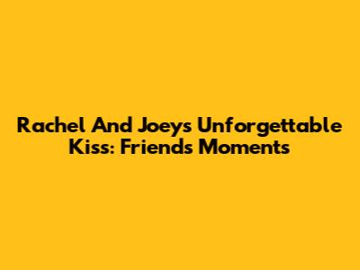 Rachel And Joey's Unforgettable Kiss: Friends Moments