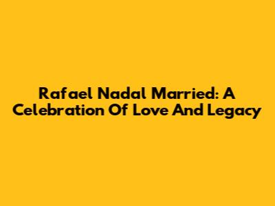 Rafael Nadal Married: A Celebration Of Love And Legacy