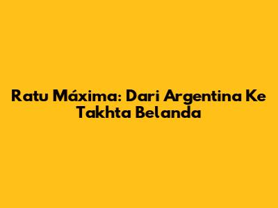Ratu Máxima: Dari Argentina Ke Takhta Belanda