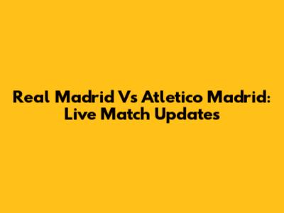 Real Madrid Vs Atletico Madrid: Live Match Updates